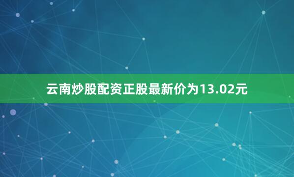 云南炒股配资正股最新价为13.02元