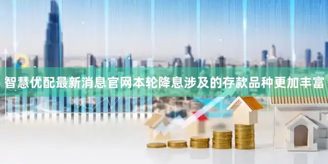 智慧优配最新消息官网本轮降息涉及的存款品种更加丰富
