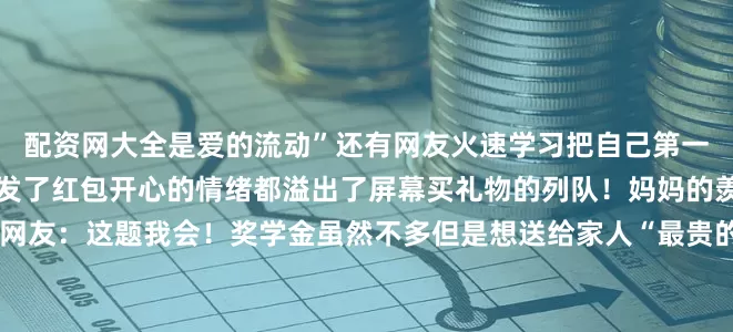 配资网大全是爱的流动”还有网友火速学习把自己第一次上班的工资给爸爸妈妈发了红包开心的情绪都溢出了屏幕买礼物的列队！妈妈的羡慕我的奖学金来满足！网友：这题我会！奖学金虽然不多但是想送给家人“最贵的”装满心意的礼物还有奖学金没到账就已经在规划用途了的一到账立刻给家人买礼物、发红包当然还有犒劳自己的满满的期待顷刻化为满满的幸福我决定做一件有意义的事这是一段来自2021年的聊天记录记录了一名学生把自己的奖