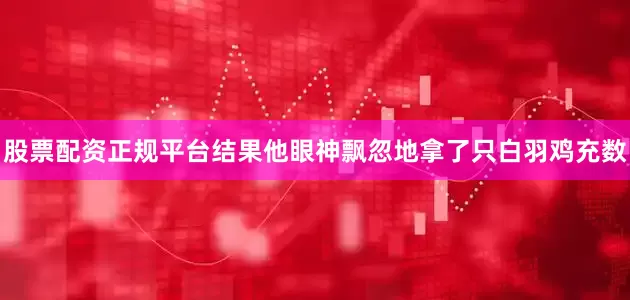 股票配资正规平台结果他眼神飘忽地拿了只白羽鸡充数