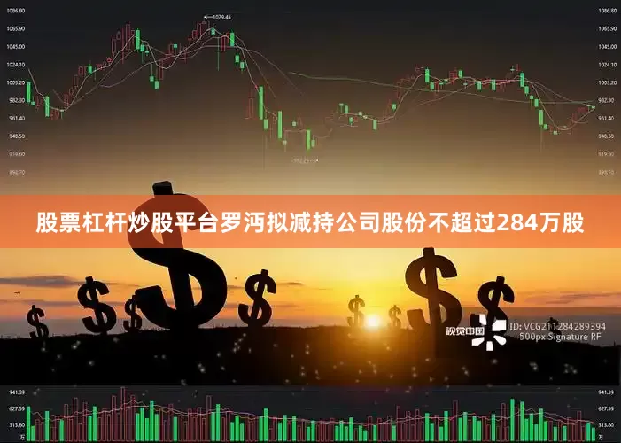 股票杠杆炒股平台罗沔拟减持公司股份不超过284万股