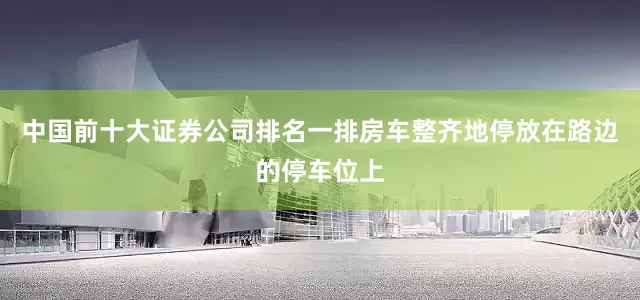 中国前十大证券公司排名一排房车整齐地停放在路边的停车位上