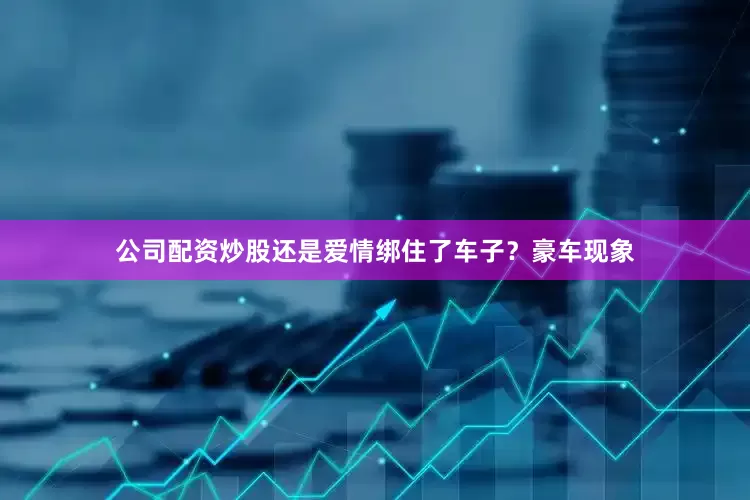 公司配资炒股还是爱情绑住了车子？豪车现象