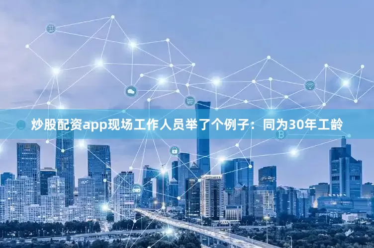 炒股配资app现场工作人员举了个例子：同为30年工龄