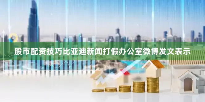 股市配资技巧比亚迪新闻打假办公室微博发文表示